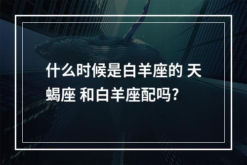 什么时候是白羊座的 天蝎座 和白羊座配吗?