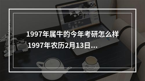 1997年属牛的今年考研怎么样 1997年农历2月13日属牛之人,运势如何,主要事业学业发展方面,还有婚姻...