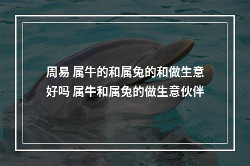 周易 属牛的和属兔的和做生意好吗 属牛和属兔的做生意伙伴