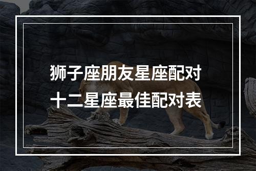 狮子座朋友星座配对 十二星座最佳配对表