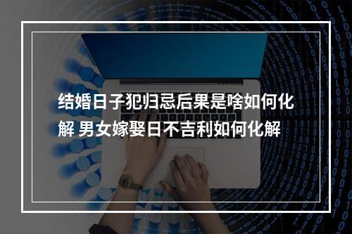 结婚日子犯归忌后果是啥如何化解 男女嫁娶日不吉利如何化解