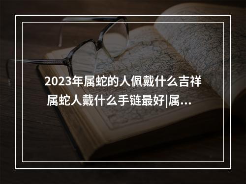 2023年属蛇的人佩戴什么吉祥 属蛇人戴什么手链最好|属蛇人戴什么手链最好