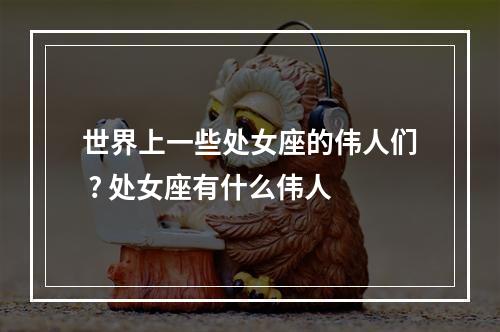 世界上一些处女座的伟人们 ? 处女座有什么伟人