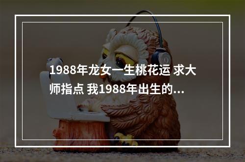 1988年龙女一生桃花运 求大师指点 我1988年出生的属龙想问今年桃花运 财运和健康状况_百度知 ...