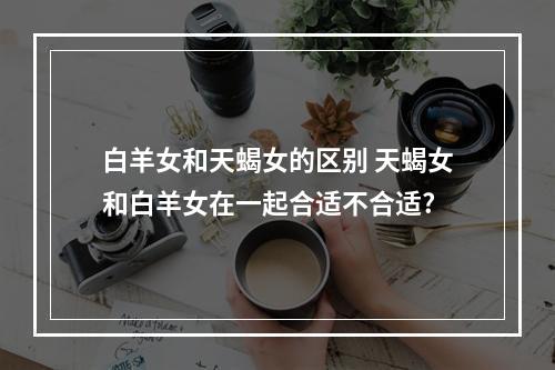 白羊女和天蝎女的区别 天蝎女和白羊女在一起合适不合适?