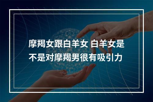 摩羯女跟白羊女 白羊女是不是对摩羯男很有吸引力