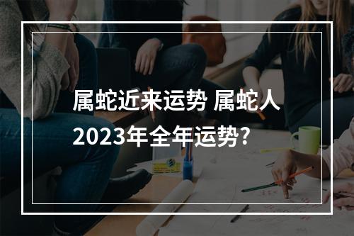 属蛇近来运势 属蛇人2023年全年运势?
