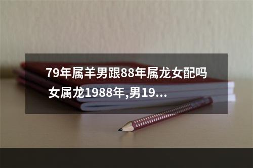 79年属羊男跟88年属龙女配吗 女属龙1988年,男1979年属羊男人比女大十岁婚姻会如何?