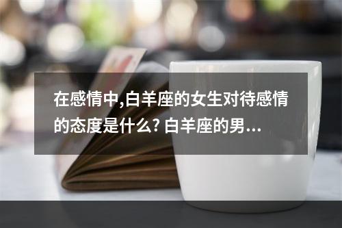 在感情中,白羊座的女生对待感情的态度是什么? 白羊座的男生对感情专一吗