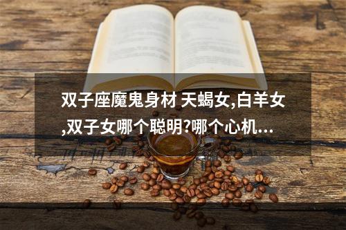 双子座魔鬼身材 天蝎女,白羊女,双子女哪个聪明?哪个心机重?哪个值得相处?哪个手段厉害...