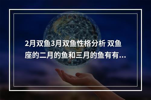 2月双鱼3月双鱼性格分析 双鱼座的二月的鱼和三月的鱼有有不一样的地方么?听说是两种性格_百度知 ...