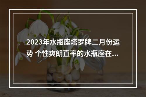 2023年水瓶座塔罗牌二月份运势 个性爽朗直率的水瓶座在感情中是何态度?2023年水瓶的感情运势怎么...