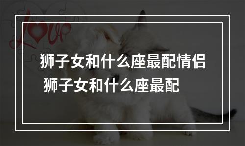 狮子女和什么座最配情侣 狮子女和什么座最配