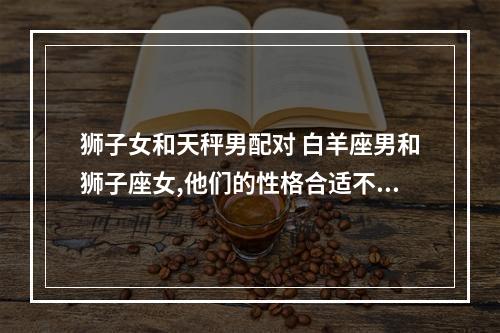 狮子女和天秤男配对 白羊座男和狮子座女,他们的性格合适不合适? 适合结婚吗?