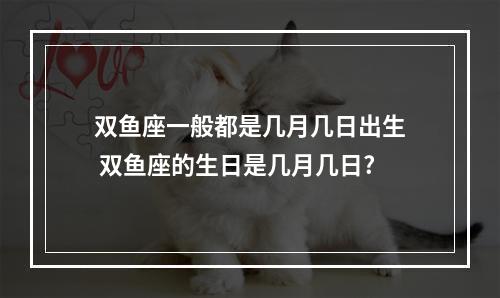 双鱼座一般都是几月几日出生 双鱼座的生日是几月几日?