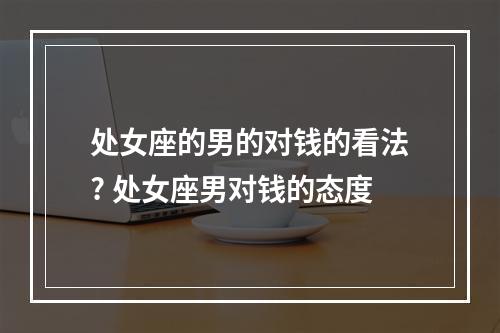 处女座的男的对钱的看法? 处女座男对钱的态度