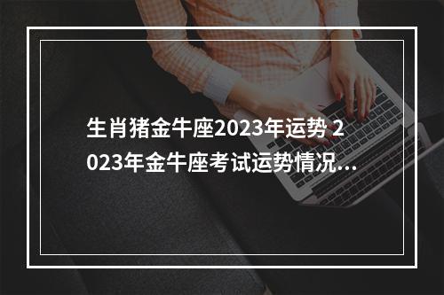 生肖猪金牛座2023年运势 2023年金牛座考试运势情况好不好?黄历凶吉