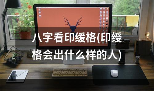 八字看印缓格(印绶格会出什么样的人)