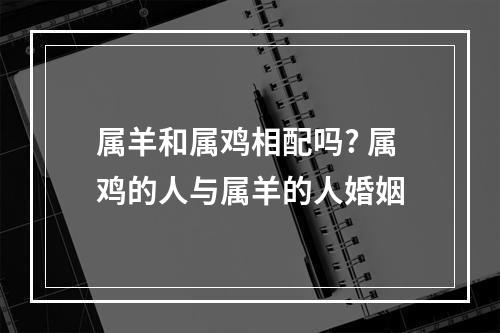 属羊和属鸡相配吗? 属鸡的人与属羊的人婚姻