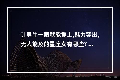 让男生一眼就能爱上,魅力突出,无人能及的星座女有哪些? ab型摩羯座男生花心吗