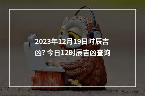 2023年12月19日时辰吉凶? 今日12时辰吉凶查询