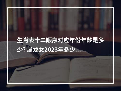 生肖表十二顺序对应年份年龄是多少? 属龙女2023年多少岁