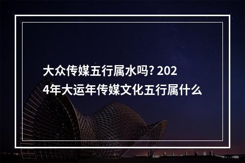 大众传媒五行属水吗? 2024年大运年传媒文化五行属什么