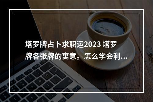 塔罗牌占卜求职运2023 塔罗牌各张牌的寓意。怎么学会利用塔罗牌。就是根据牌知道什么意思,接...
