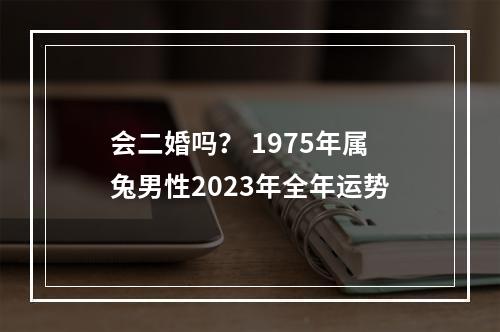 会二婚吗？ 1975年属兔男性2023年全年运势