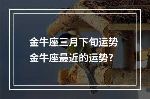 金牛座三月下旬运势 金牛座最近的运势?
