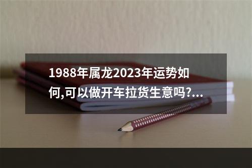 1988年属龙2023年运势如何,可以做开车拉货生意吗? 88年属龙2023年的运势及运程