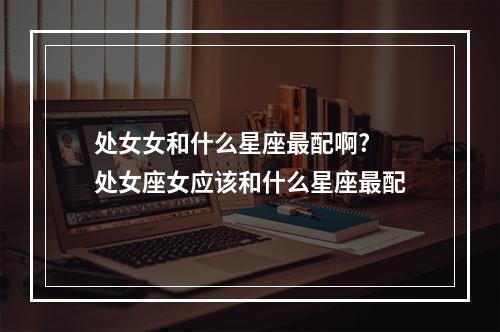 处女女和什么星座最配啊? 处女座女应该和什么星座最配