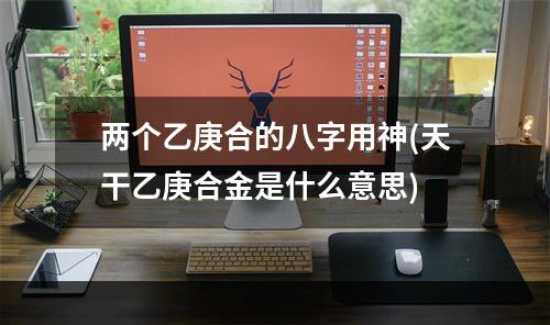 两个乙庚合的八字用神(天干乙庚合金是什么意思)