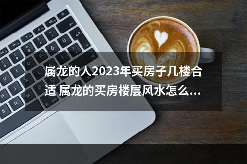 属龙的人2023年买房子几楼合适 属龙的买房楼层风水怎么选择