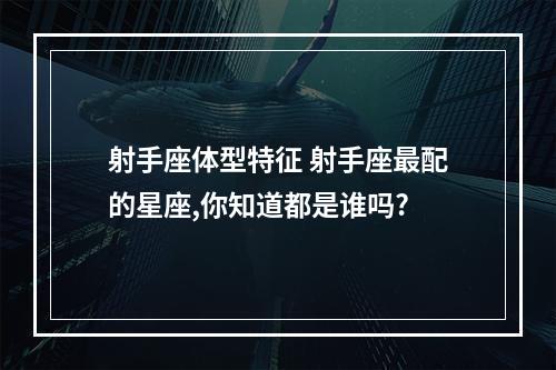 射手座体型特征 射手座最配的星座,你知道都是谁吗?