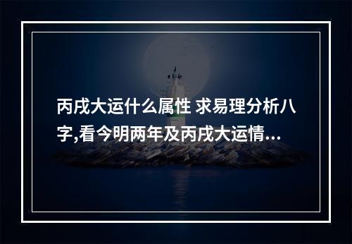 丙戌大运什么属性 求易理分析八字,看今明两年及丙戌大运情况,