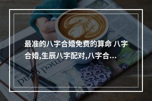 最准的八字合婚免费的算命 八字合婚,生辰八字配对,八字合婚免费测试,在线男女指迷算命合婚