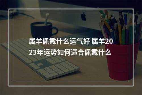 属羊佩戴什么运气好 属羊2023年运势如何适合佩戴什么