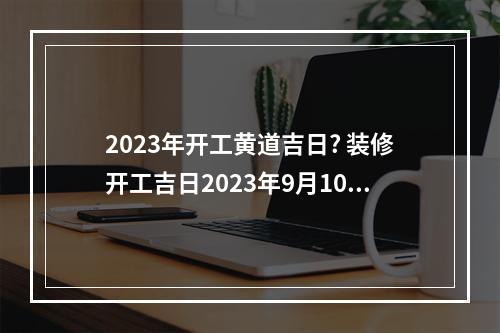 2023年开工黄道吉日? 装修开工吉日2023年9月10时辰