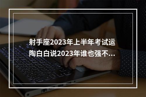 射手座2023年上半年考试运 陶白白说2023年谁也强不过射手座,射手座这一年的运势会很好吗?_百度知 ...