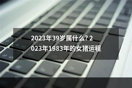 2023年39岁属什么? 2023年1983年的女猪运程