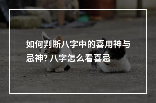 如何判断八字中的喜用神与忌神? 八字怎么看喜忌