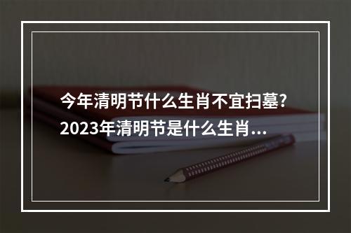 今年清明节什么生肖不宜扫墓? 2023年清明节是什么生肖相冲