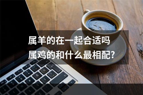 属羊的在一起合适吗 属鸡的和什么最相配?
