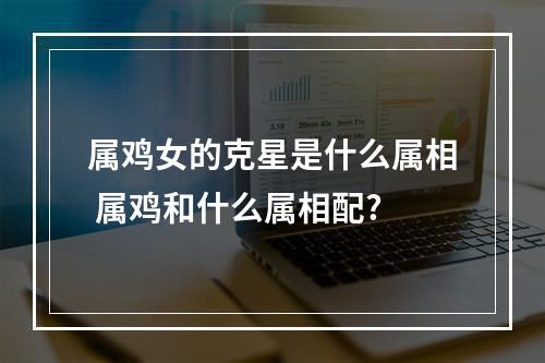 属鸡女的克星是什么属相 属鸡和什么属相配?