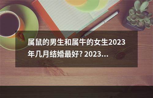 属鼠的男生和属牛的女生2023年几月结婚最好? 2023年属鼠的结婚好还是2023年结婚好