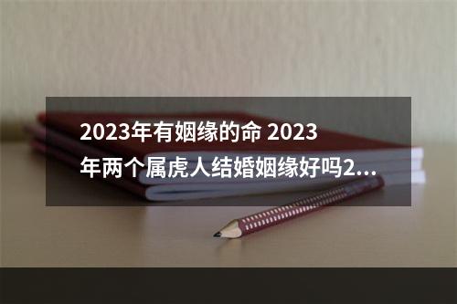 2023年有姻缘的命 2023年两个属虎人结婚姻缘好吗2023年属虎人适合结婚吗