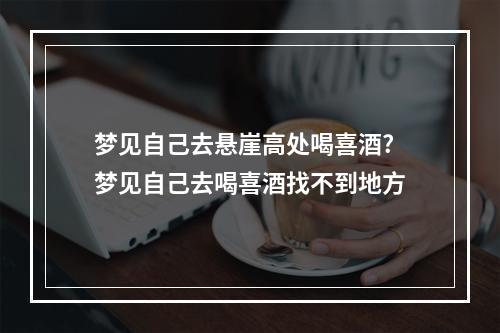 梦见自己去悬崖高处喝喜酒? 梦见自己去喝喜酒找不到地方
