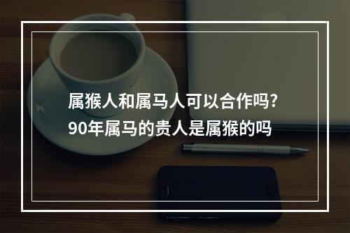 属猴人和属马人可以合作吗? 90年属马的贵人是属猴的吗