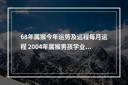 68年属猴今年运势及运程每月运程 2004年属猴男孩学业运势